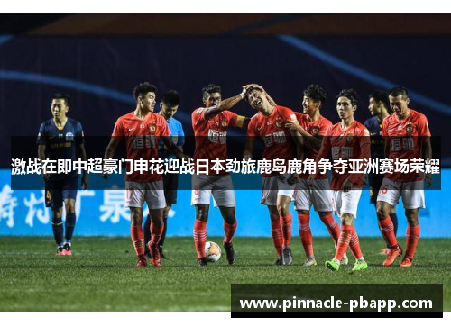 激战在即中超豪门申花迎战日本劲旅鹿岛鹿角争夺亚洲赛场荣耀