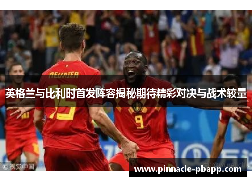 英格兰与比利时首发阵容揭秘期待精彩对决与战术较量
